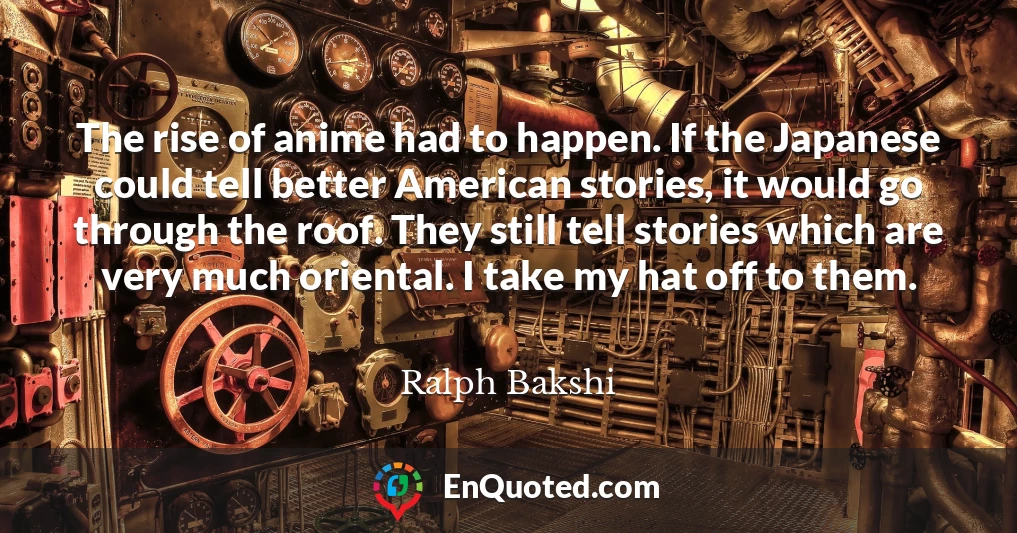 The rise of anime had to happen. If the Japanese could tell better American stories, it would go through the roof. They still tell stories which are very much oriental. I take my hat off to them.
