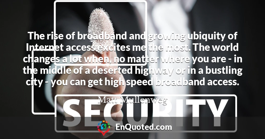 The rise of broadband and growing ubiquity of Internet access excites me the most. The world changes a lot when, no matter where you are - in the middle of a deserted highway or in a bustling city - you can get high speed broadband access.