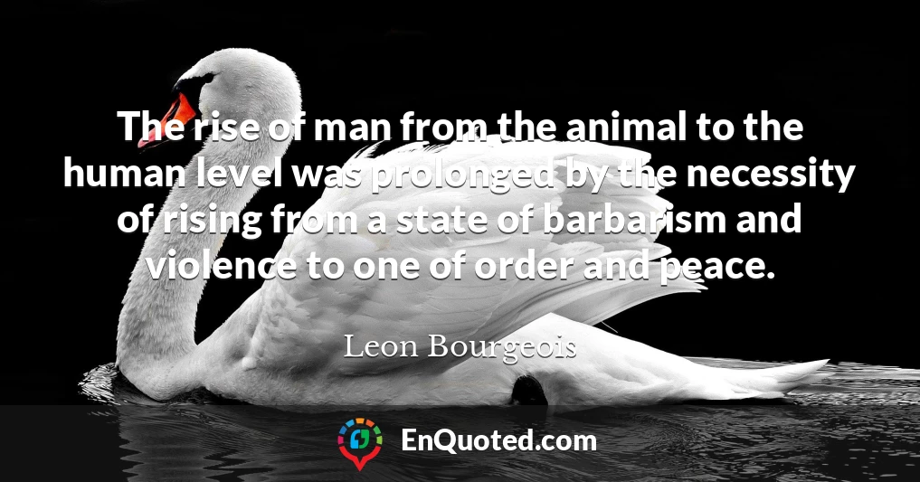 The rise of man from the animal to the human level was prolonged by the necessity of rising from a state of barbarism and violence to one of order and peace.