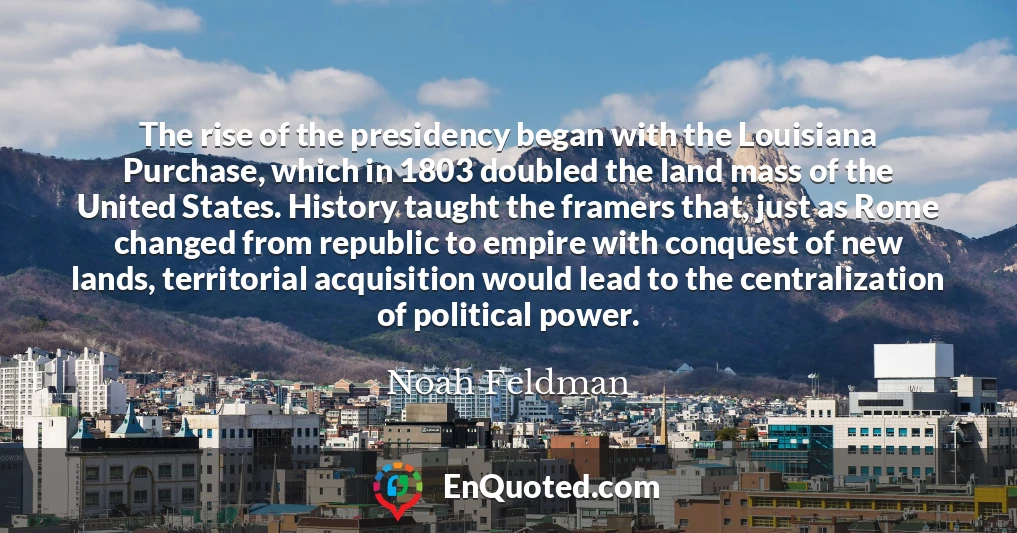 The rise of the presidency began with the Louisiana Purchase, which in 1803 doubled the land mass of the United States. History taught the framers that, just as Rome changed from republic to empire with conquest of new lands, territorial acquisition would lead to the centralization of political power.