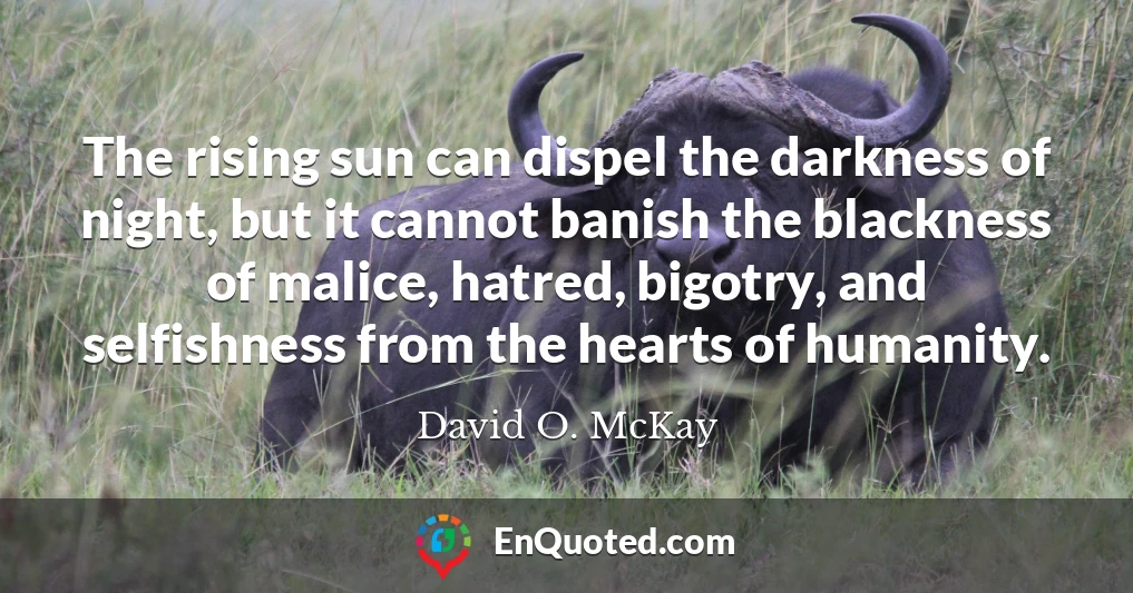 The rising sun can dispel the darkness of night, but it cannot banish the blackness of malice, hatred, bigotry, and selfishness from the hearts of humanity.