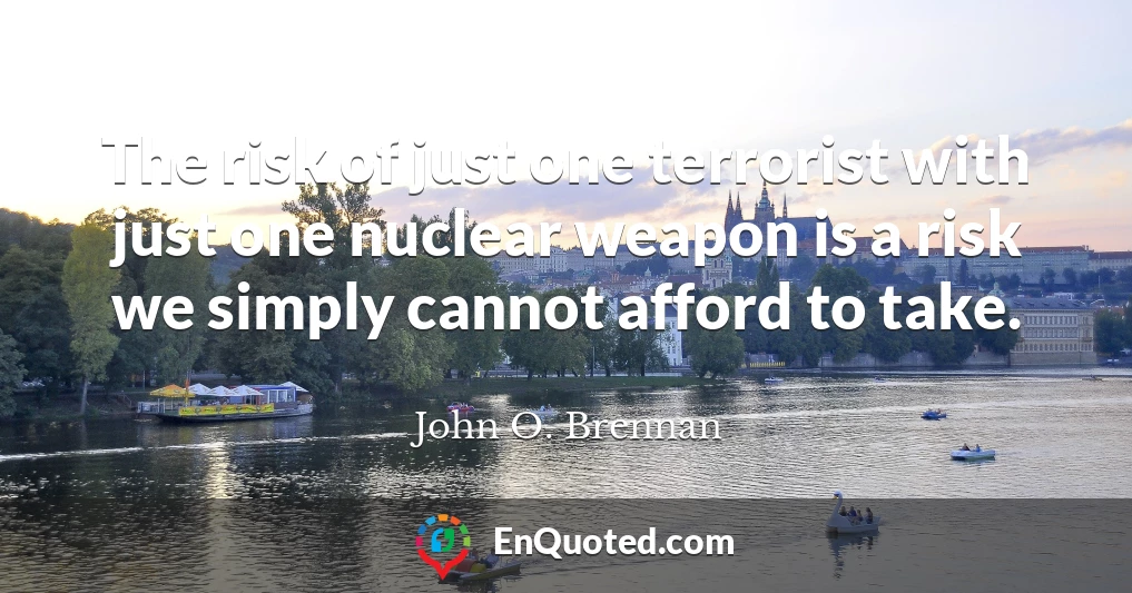 The risk of just one terrorist with just one nuclear weapon is a risk we simply cannot afford to take.