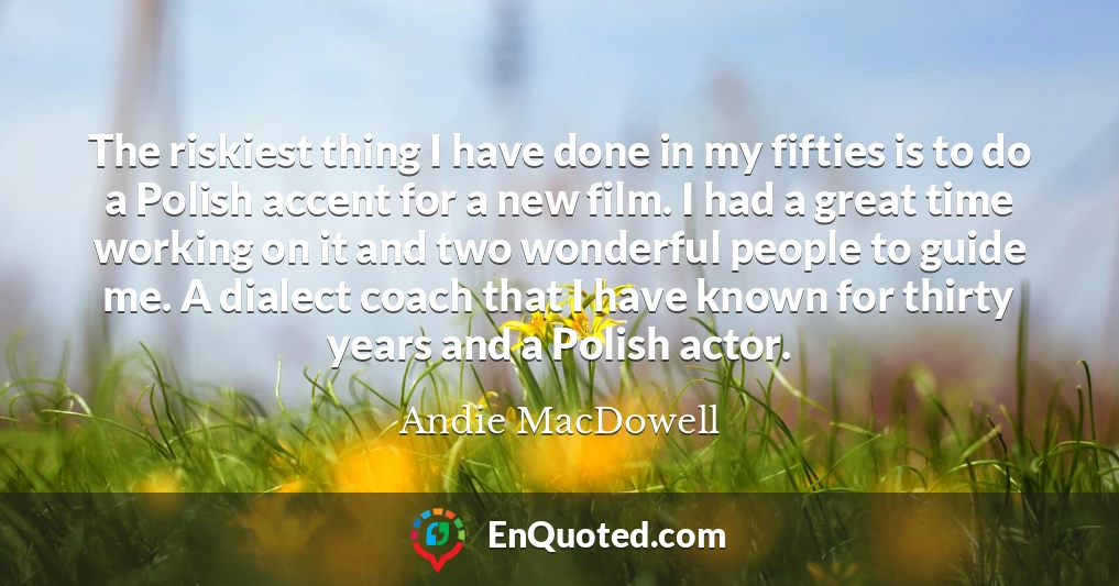 The riskiest thing I have done in my fifties is to do a Polish accent for a new film. I had a great time working on it and two wonderful people to guide me. A dialect coach that I have known for thirty years and a Polish actor.