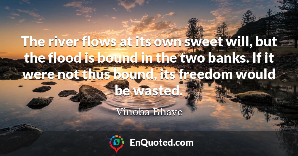 The river flows at its own sweet will, but the flood is bound in the two banks. If it were not thus bound, its freedom would be wasted.