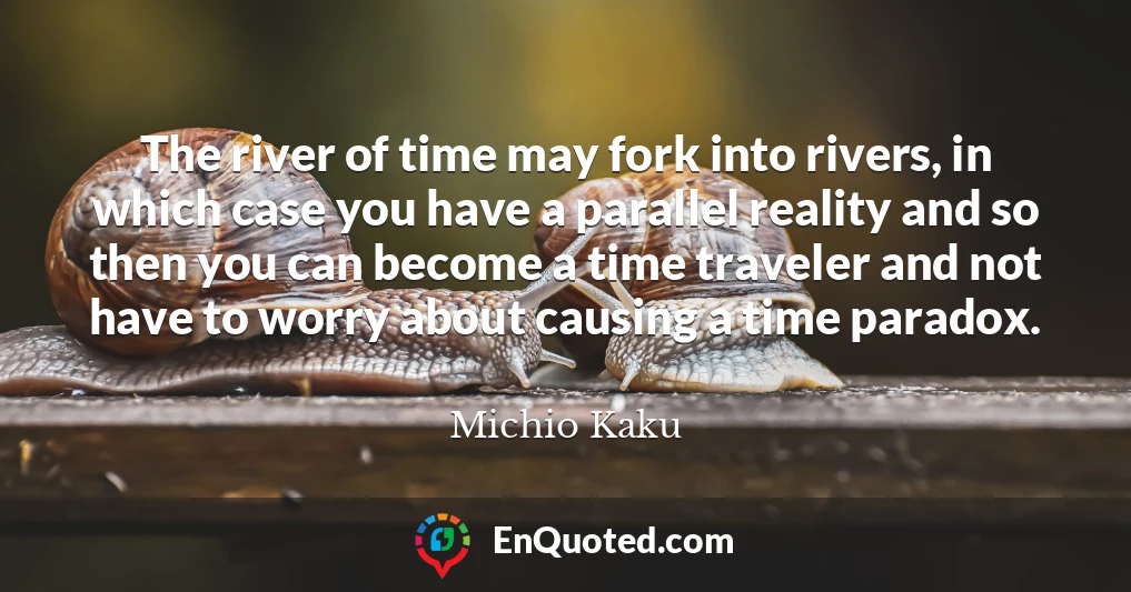 The river of time may fork into rivers, in which case you have a parallel reality and so then you can become a time traveler and not have to worry about causing a time paradox.