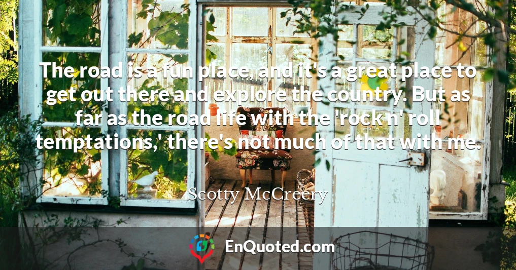 The road is a fun place, and it's a great place to get out there and explore the country. But as far as the road life with the 'rock n' roll temptations,' there's not much of that with me.