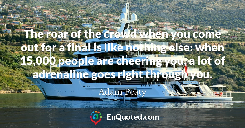 The roar of the crowd when you come out for a final is like nothing else: when 15,000 people are cheering you, a lot of adrenaline goes right through you.