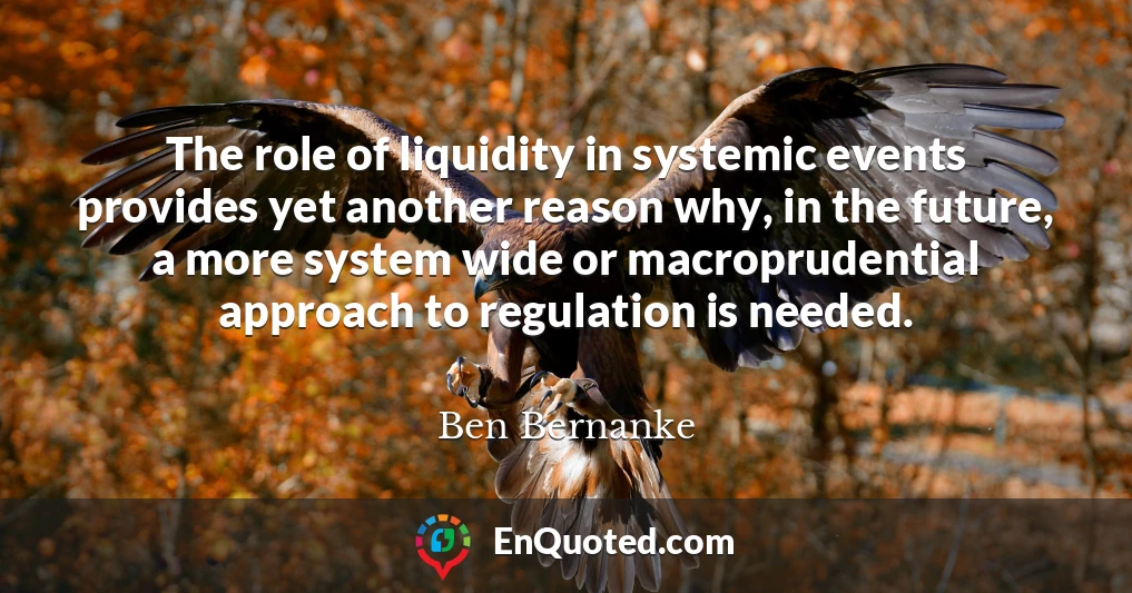 The role of liquidity in systemic events provides yet another reason why, in the future, a more system wide or macroprudential approach to regulation is needed.