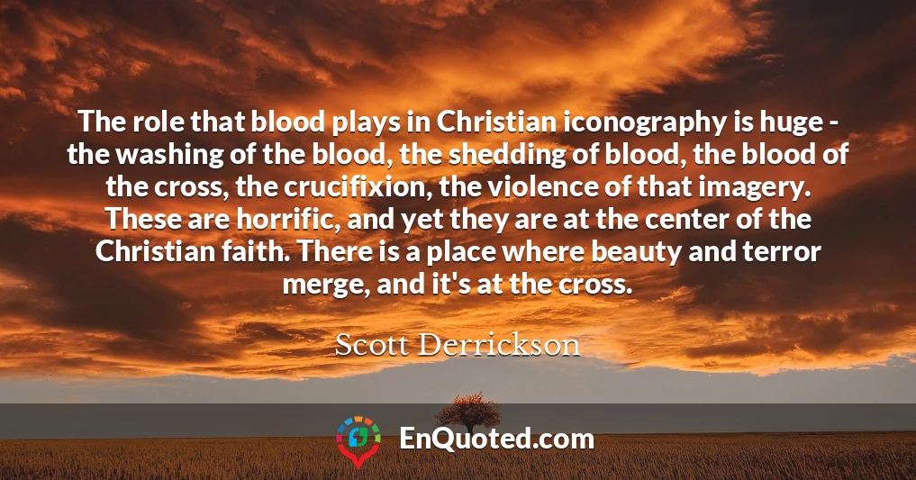 The role that blood plays in Christian iconography is huge - the washing of the blood, the shedding of blood, the blood of the cross, the crucifixion, the violence of that imagery. These are horrific, and yet they are at the center of the Christian faith. There is a place where beauty and terror merge, and it's at the cross.