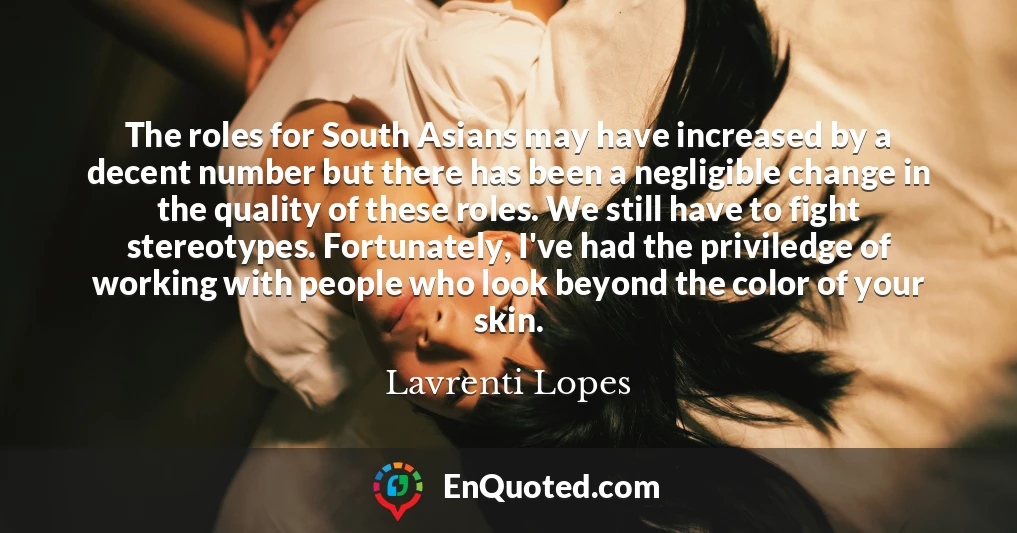 The roles for South Asians may have increased by a decent number but there has been a negligible change in the quality of these roles. We still have to fight stereotypes. Fortunately, I've had the priviledge of working with people who look beyond the color of your skin.