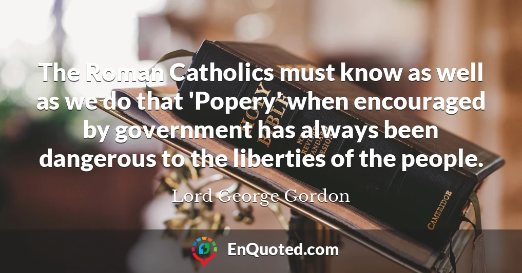 The Roman Catholics must know as well as we do that 'Popery' when encouraged by government has always been dangerous to the liberties of the people.