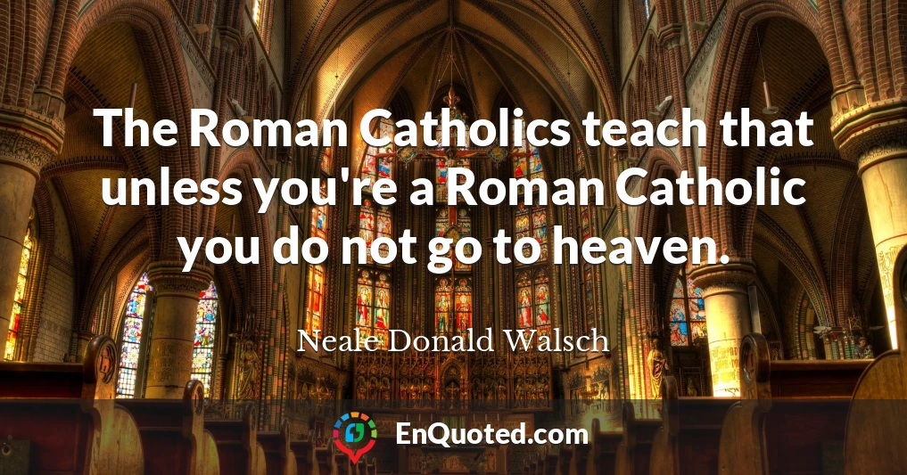 The Roman Catholics teach that unless you're a Roman Catholic you do not go to heaven.