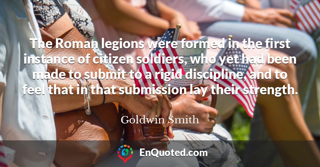 The Roman legions were formed in the first instance of citizen soldiers, who yet had been made to submit to a rigid discipline, and to feel that in that submission lay their strength.