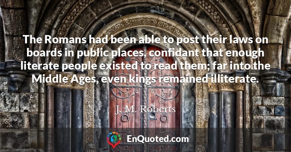 The Romans had been able to post their laws on boards in public places, confidant that enough literate people existed to read them; far into the Middle Ages, even kings remained illiterate.