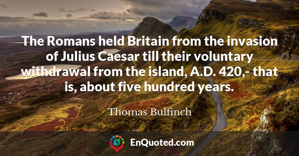 The Romans held Britain from the invasion of Julius Caesar till their voluntary withdrawal from the island, A.D. 420,- that is, about five hundred years.