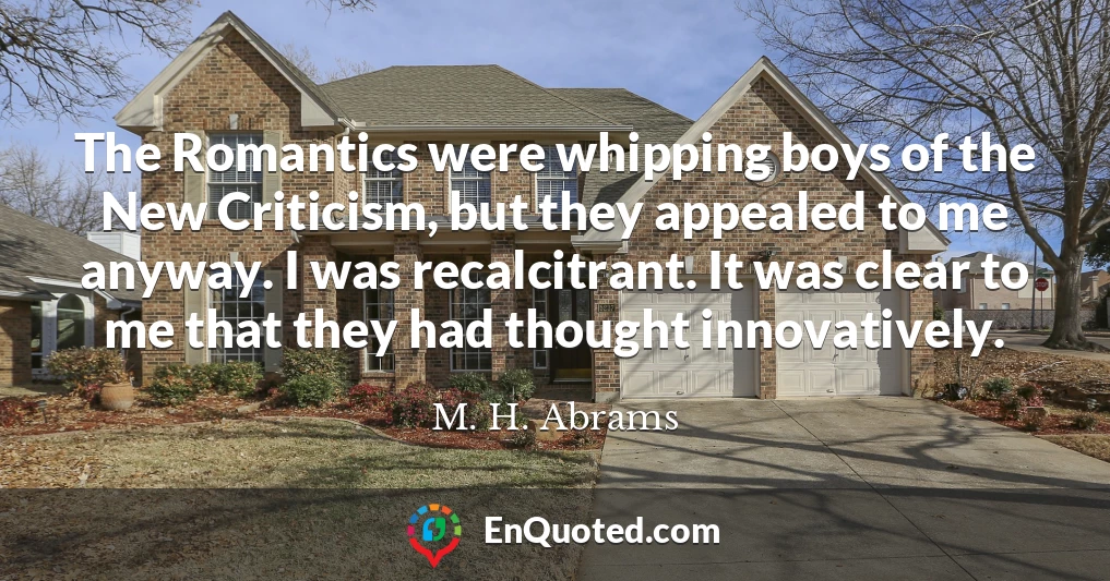 The Romantics were whipping boys of the New Criticism, but they appealed to me anyway. I was recalcitrant. It was clear to me that they had thought innovatively.