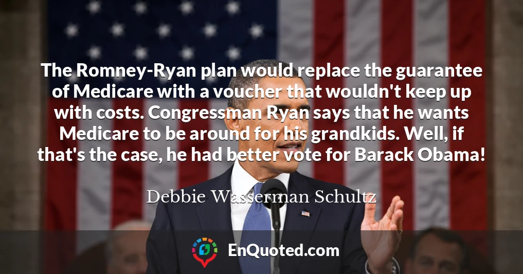 The Romney-Ryan plan would replace the guarantee of Medicare with a voucher that wouldn't keep up with costs. Congressman Ryan says that he wants Medicare to be around for his grandkids. Well, if that's the case, he had better vote for Barack Obama!