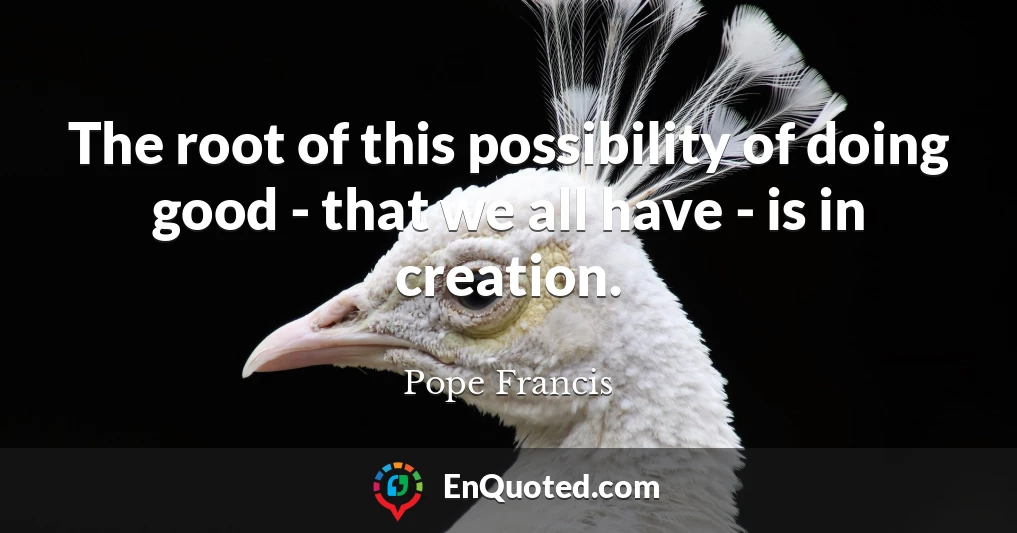The root of this possibility of doing good - that we all have - is in creation.