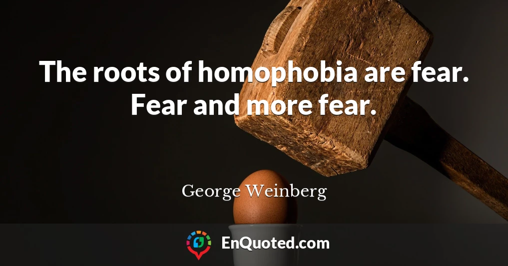 The roots of homophobia are fear. Fear and more fear.