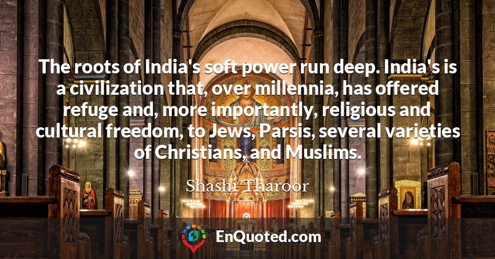 The roots of India's soft power run deep. India's is a civilization that, over millennia, has offered refuge and, more importantly, religious and cultural freedom, to Jews, Parsis, several varieties of Christians, and Muslims.
