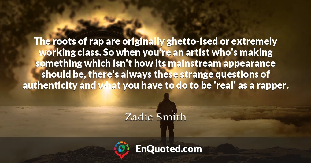 The roots of rap are originally ghetto-ised or extremely working class. So when you're an artist who's making something which isn't how its mainstream appearance should be, there's always these strange questions of authenticity and what you have to do to be 'real' as a rapper.