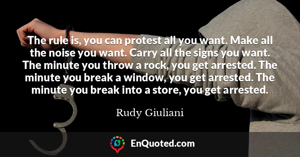 The rule is, you can protest all you want. Make all the noise you want. Carry all the signs you want. The minute you throw a rock, you get arrested. The minute you break a window, you get arrested. The minute you break into a store, you get arrested.