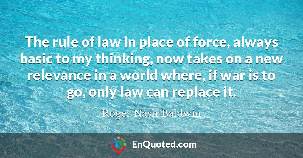 The rule of law in place of force, always basic to my thinking, now takes on a new relevance in a world where, if war is to go, only law can replace it.