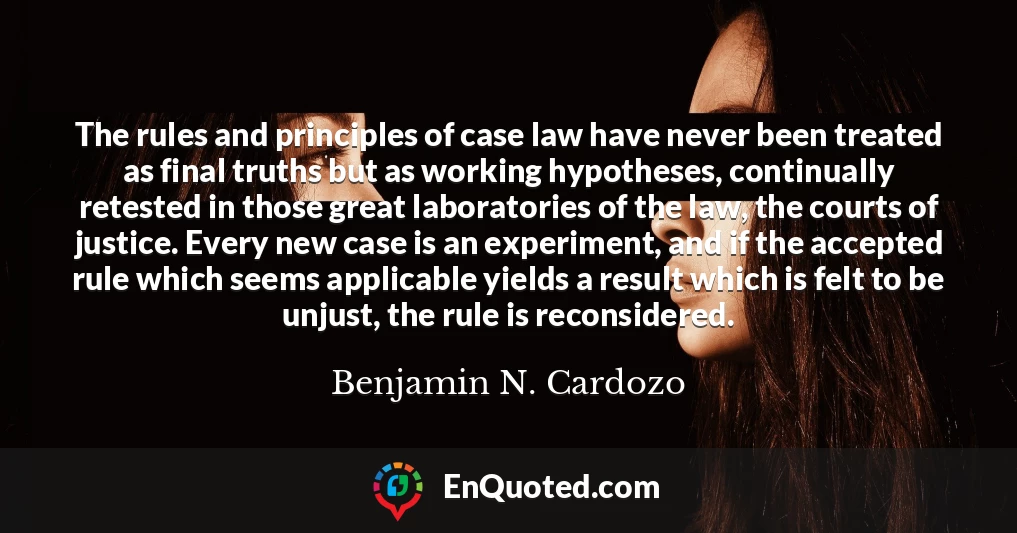 The rules and principles of case law have never been treated as final truths but as working hypotheses, continually retested in those great laboratories of the law, the courts of justice. Every new case is an experiment, and if the accepted rule which seems applicable yields a result which is felt to be unjust, the rule is reconsidered.