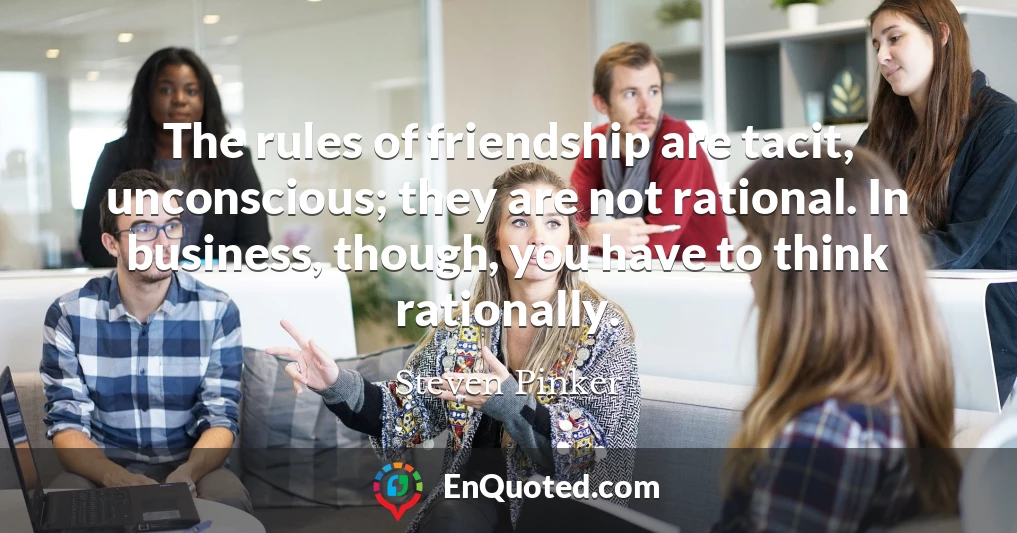 The rules of friendship are tacit, unconscious; they are not rational. In business, though, you have to think rationally.