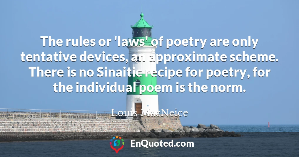The rules or 'laws' of poetry are only tentative devices, an approximate scheme. There is no Sinaitic recipe for poetry, for the individual poem is the norm.