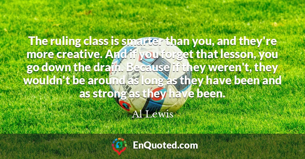 The ruling class is smarter than you, and they're more creative. And if you forget that lesson, you go down the drain. Because if they weren't, they wouldn't be around as long as they have been and as strong as they have been.