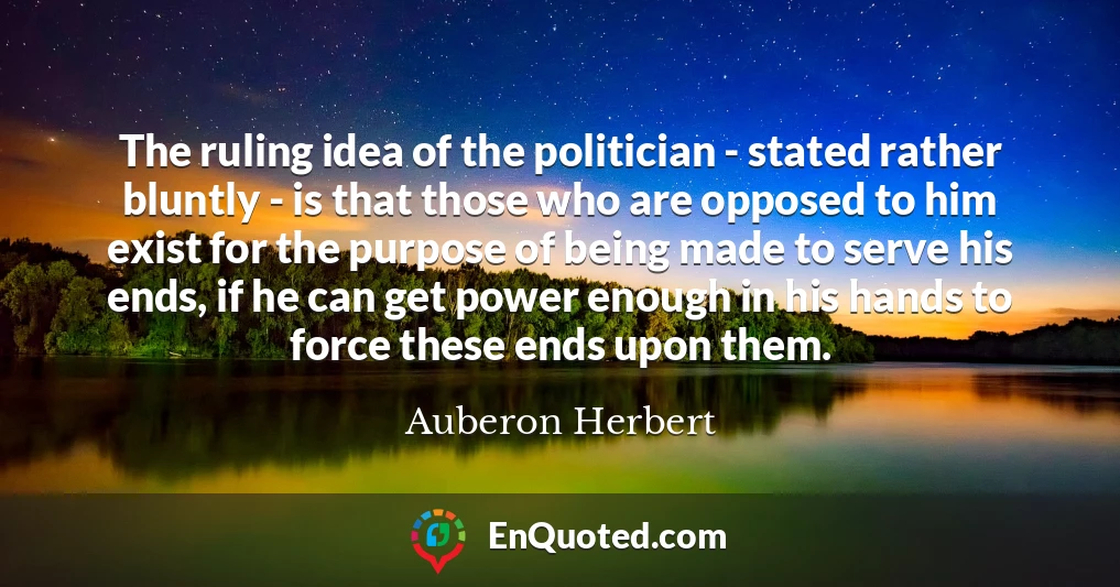 The ruling idea of the politician - stated rather bluntly - is that those who are opposed to him exist for the purpose of being made to serve his ends, if he can get power enough in his hands to force these ends upon them.