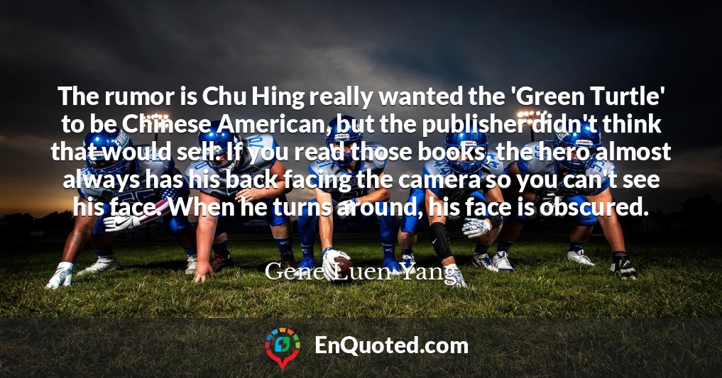 The rumor is Chu Hing really wanted the 'Green Turtle' to be Chinese American, but the publisher didn't think that would sell. If you read those books, the hero almost always has his back facing the camera so you can't see his face. When he turns around, his face is obscured.