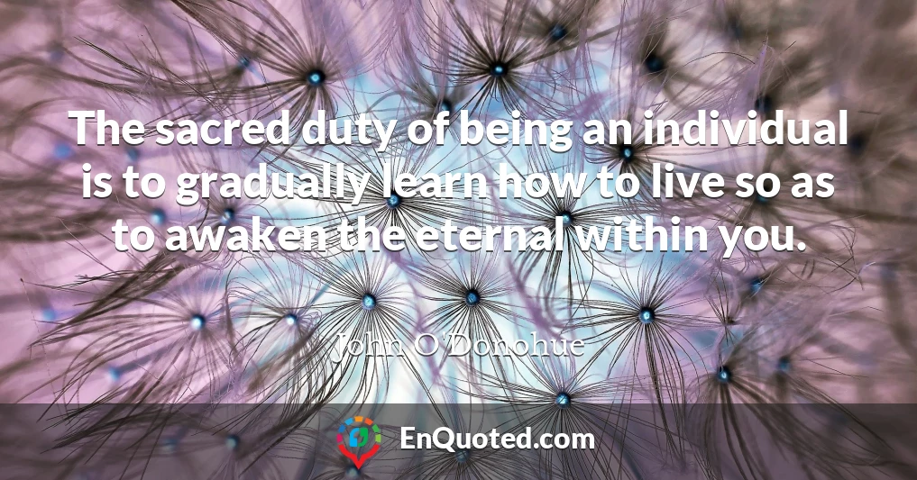 The sacred duty of being an individual is to gradually learn how to live so as to awaken the eternal within you.