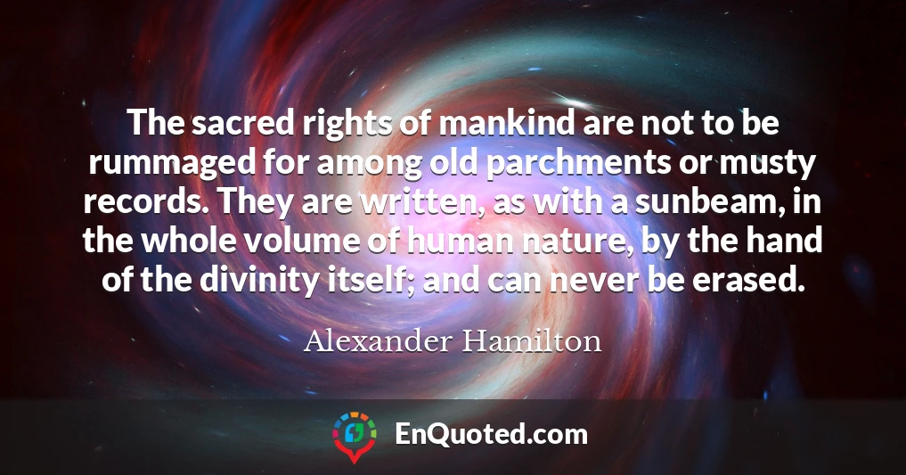 The sacred rights of mankind are not to be rummaged for among old parchments or musty records. They are written, as with a sunbeam, in the whole volume of human nature, by the hand of the divinity itself; and can never be erased.