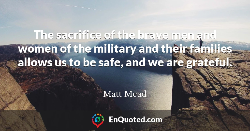 The sacrifice of the brave men and women of the military and their families allows us to be safe, and we are grateful.