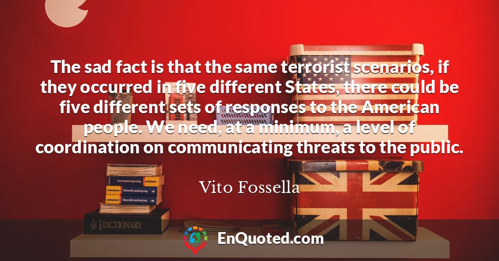 The sad fact is that the same terrorist scenarios, if they occurred in five different States, there could be five different sets of responses to the American people. We need, at a minimum, a level of coordination on communicating threats to the public.