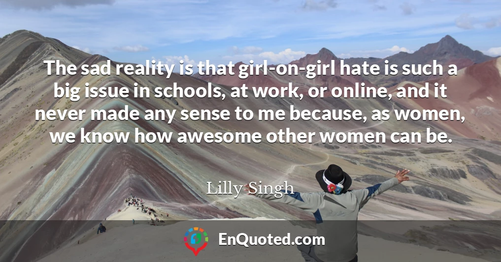 The sad reality is that girl-on-girl hate is such a big issue in schools, at work, or online, and it never made any sense to me because, as women, we know how awesome other women can be.