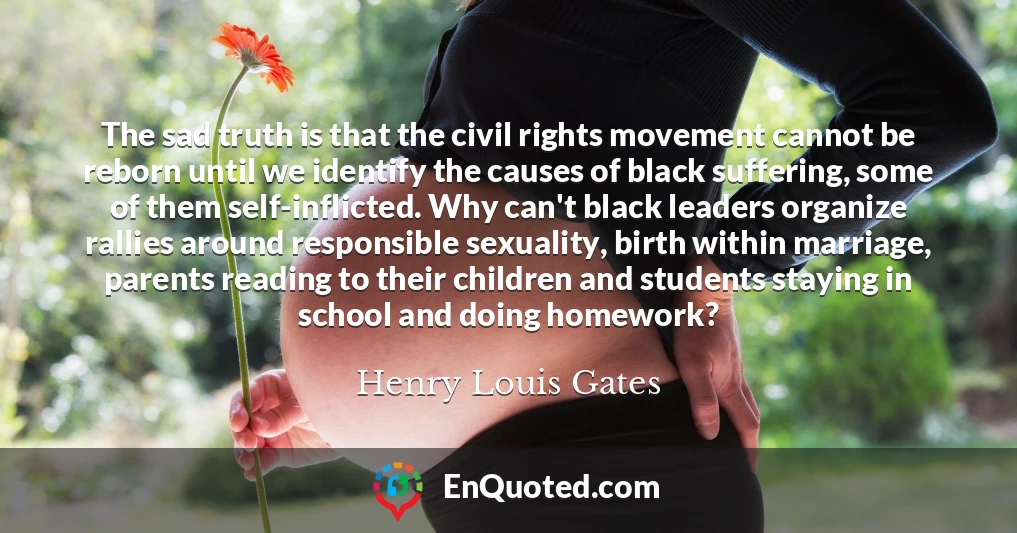 The sad truth is that the civil rights movement cannot be reborn until we identify the causes of black suffering, some of them self-inflicted. Why can't black leaders organize rallies around responsible sexuality, birth within marriage, parents reading to their children and students staying in school and doing homework?