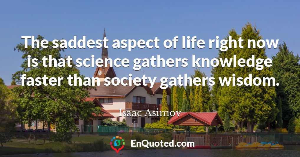The saddest aspect of life right now is that science gathers knowledge faster than society gathers wisdom.