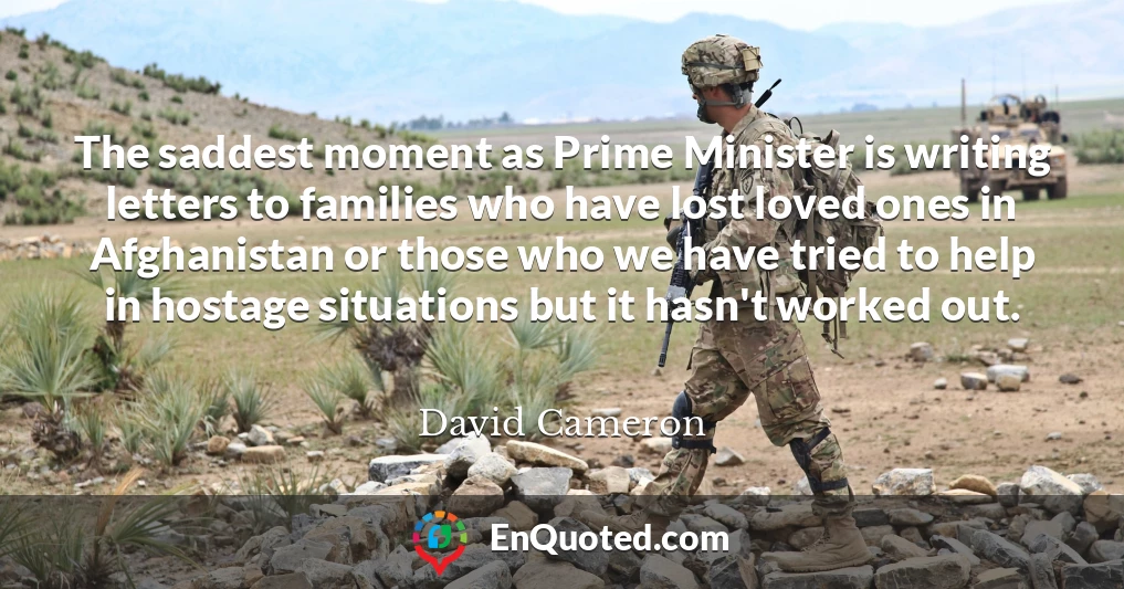 The saddest moment as Prime Minister is writing letters to families who have lost loved ones in Afghanistan or those who we have tried to help in hostage situations but it hasn't worked out.