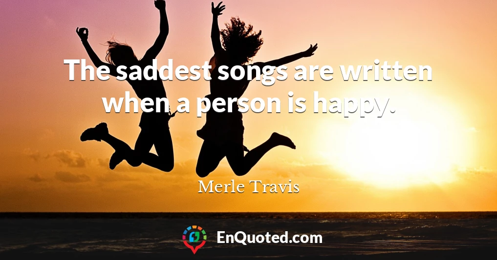 The saddest songs are written when a person is happy.