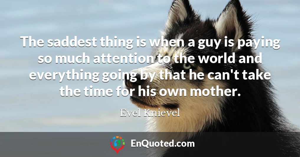 The saddest thing is when a guy is paying so much attention to the world and everything going by that he can't take the time for his own mother.