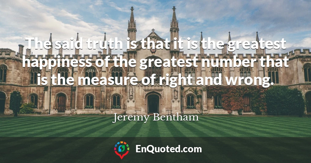 The said truth is that it is the greatest happiness of the greatest number that is the measure of right and wrong.