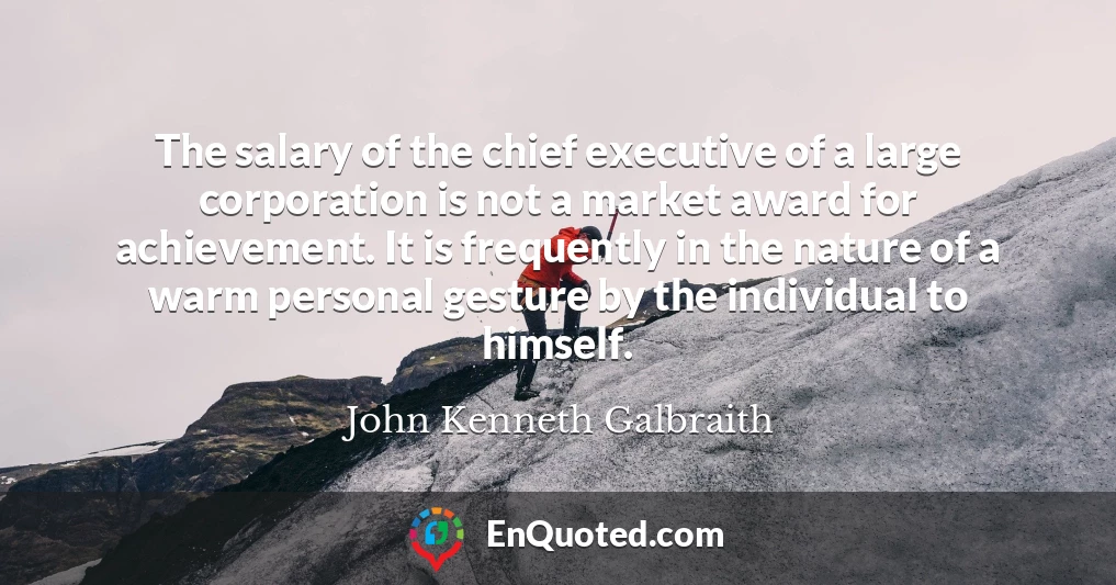 The salary of the chief executive of a large corporation is not a market award for achievement. It is frequently in the nature of a warm personal gesture by the individual to himself.