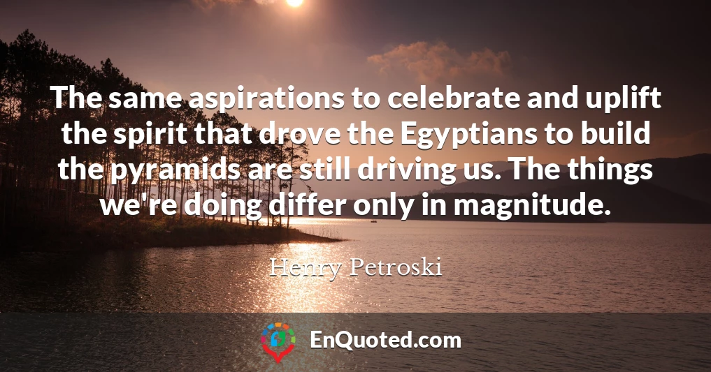 The same aspirations to celebrate and uplift the spirit that drove the Egyptians to build the pyramids are still driving us. The things we're doing differ only in magnitude.