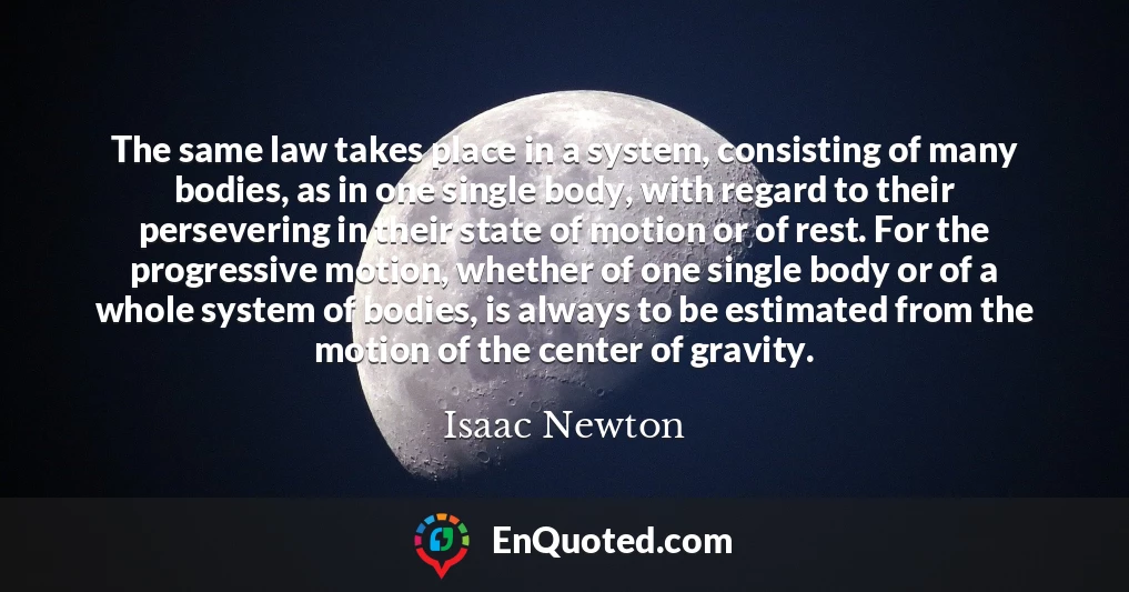 The same law takes place in a system, consisting of many bodies, as in one single body, with regard to their persevering in their state of motion or of rest. For the progressive motion, whether of one single body or of a whole system of bodies, is always to be estimated from the motion of the center of gravity.