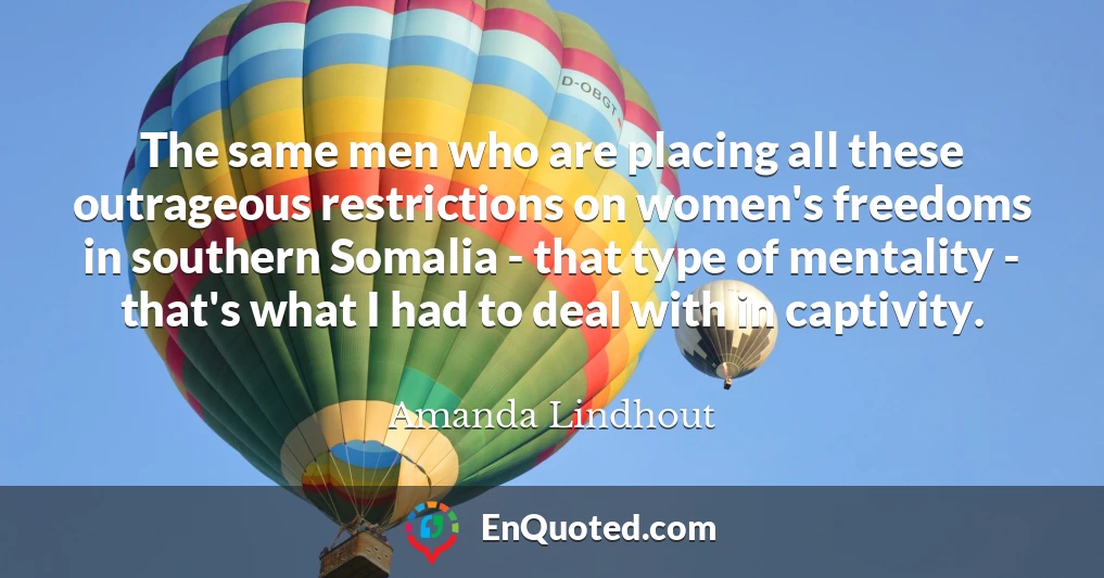 The same men who are placing all these outrageous restrictions on women's freedoms in southern Somalia - that type of mentality - that's what I had to deal with in captivity.