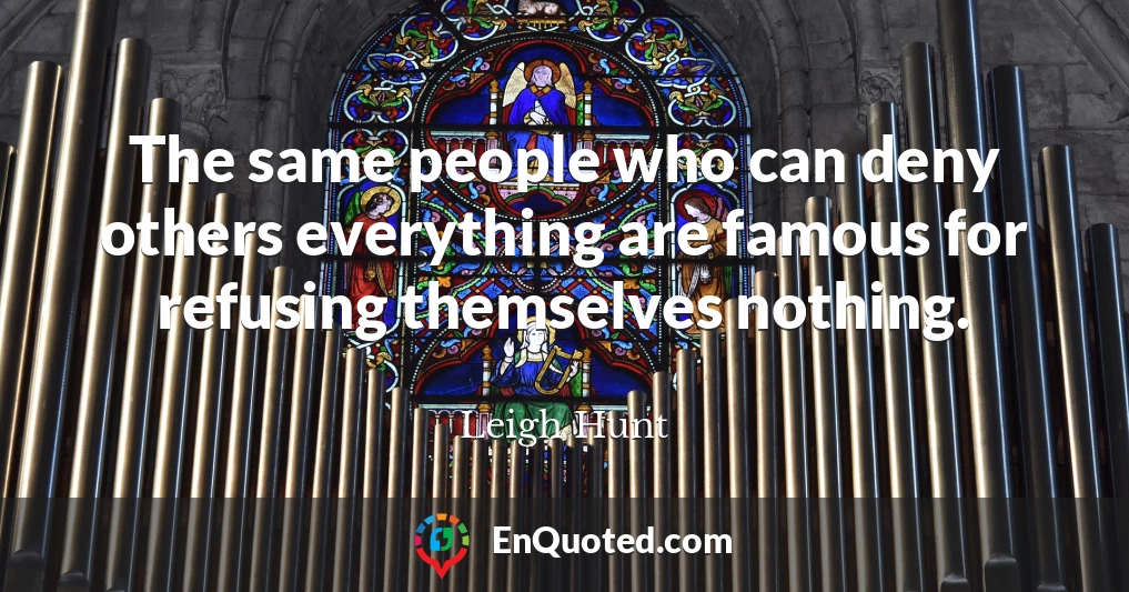 The same people who can deny others everything are famous for refusing themselves nothing.