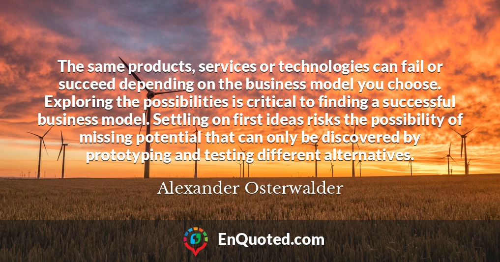 The same products, services or technologies can fail or succeed depending on the business model you choose. Exploring the possibilities is critical to finding a successful business model. Settling on first ideas risks the possibility of missing potential that can only be discovered by prototyping and testing different alternatives.